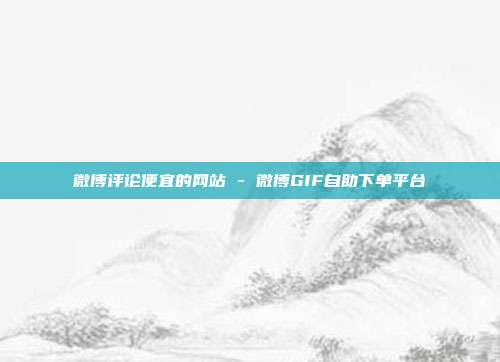 微博评论便宜的网站 - 微博GIF自助下单平台