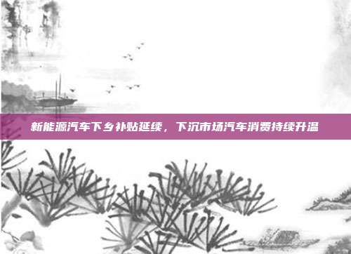 新能源汽车下乡补贴延续,下沉市场汽车消费持续升温