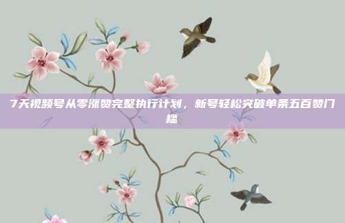 7天视频号从零涨赞完整执行计划,新号轻松突破单条五百赞门槛