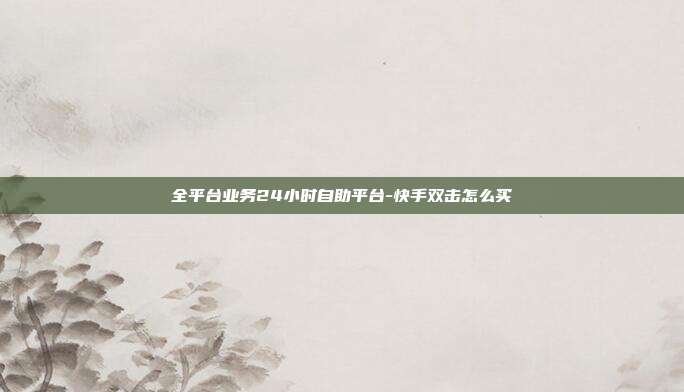 全平台业务24小时自助平台-快手双击怎么买