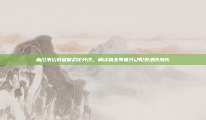 基层法治讲堂常态化开课，解读物业邻里劳动相关法律法规