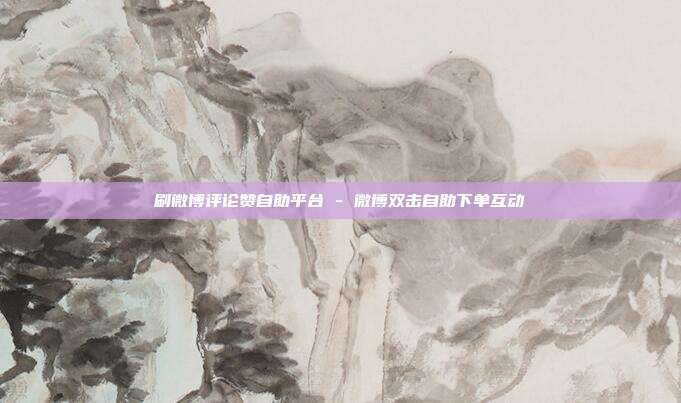刷微博评论赞自助平台 - 微博双击自助下单互动