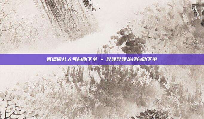 直播间挂人气自助下单 - 哔哩哔哩热评自助下单
