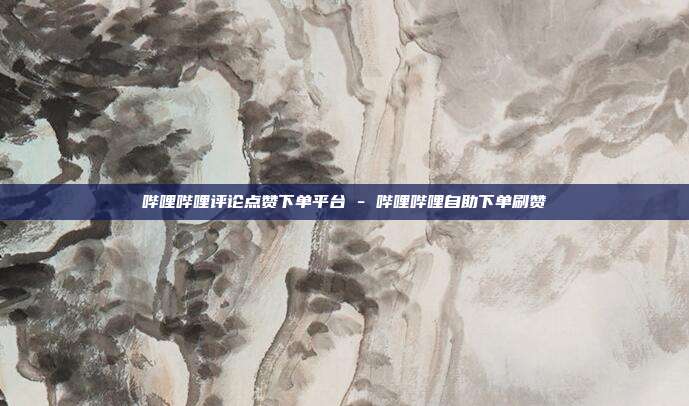 哔哩哔哩评论点赞下单平台 - 哔哩哔哩自助下单刷赞