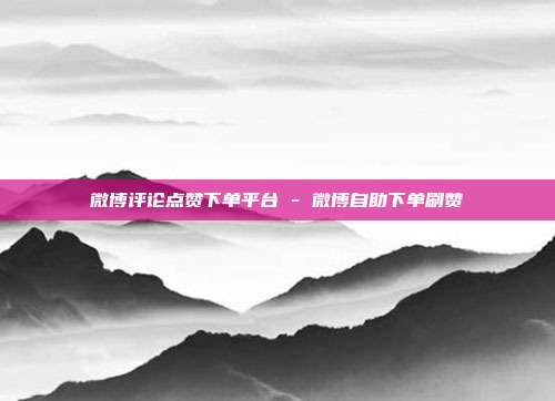 微博评论点赞下单平台 - 微博自助下单刷赞