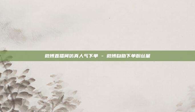 微博直播间仿真人气下单 - 微博自助下单粉丝量