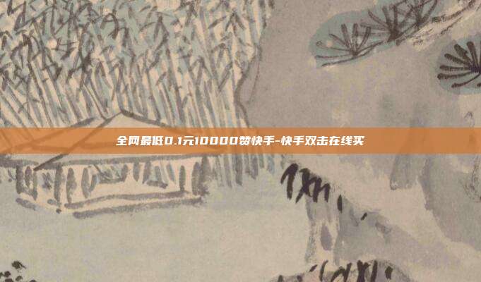 全网最低0.1元10000赞快手-快手双击在线买