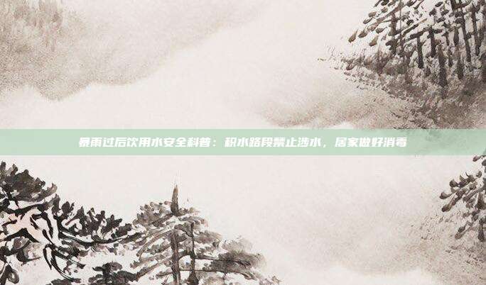 暴雨过后饮用水安全科普：积水路段禁止涉水，居家做好消毒