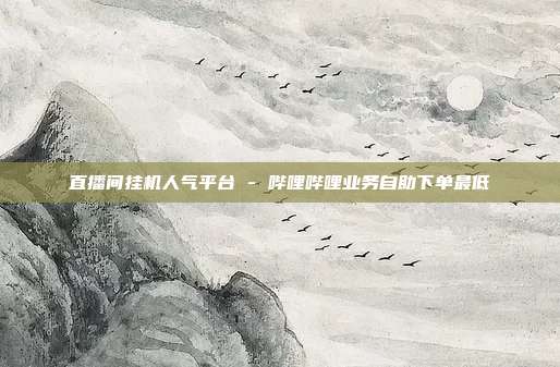 直播间挂机人气平台 - 哔哩哔哩业务自助下单最低