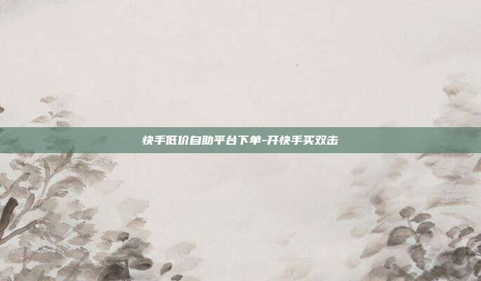 快手低价自助平台下单-开快手买双击