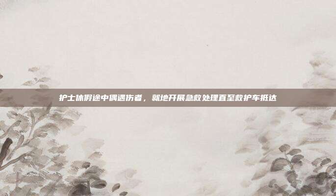护士休假途中偶遇伤者，就地开展急救处理直至救护车抵达
