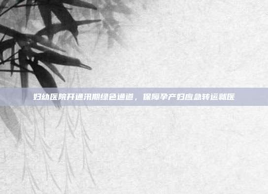 妇幼医院开通汛期绿色通道，保障孕产妇应急转运就医