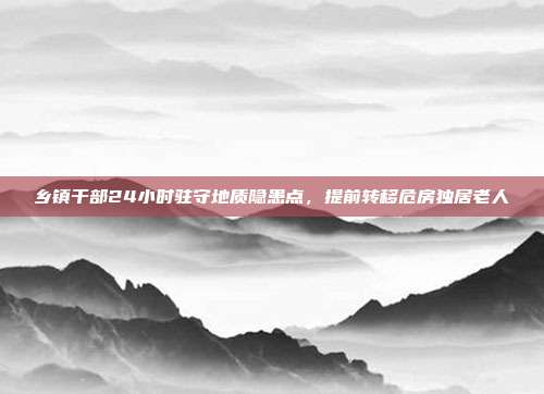 乡镇干部24小时驻守地质隐患点，提前转移危房独居老人