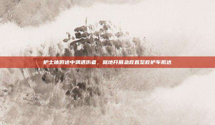 护士休假途中偶遇伤者，就地开展急救直至救护车抵达
