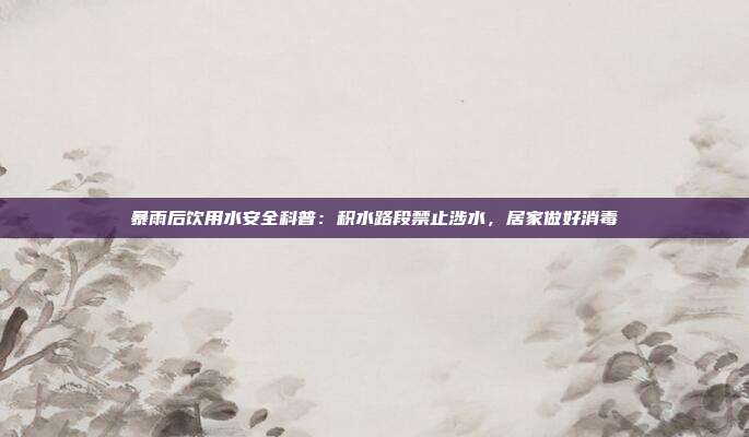 暴雨后饮用水安全科普：积水路段禁止涉水，居家做好消毒