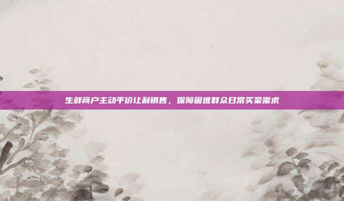 生鲜商户主动平价让利销售，保障困难群众日常买菜需求