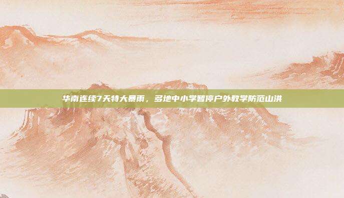 华南连续7天特大暴雨，多地中小学暂停户外教学防范山洪