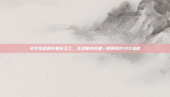 小学生路遇中暑环卫工，主动递水并第一时间拨打120急救