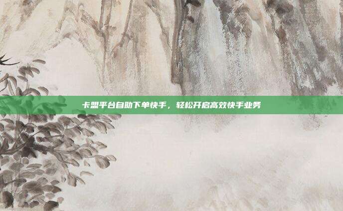 卡盟平台自助下单快手,轻松开启高效快手业务