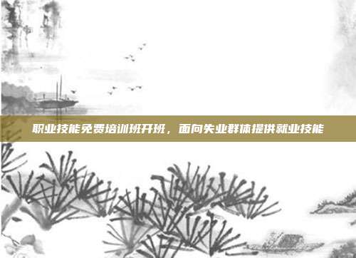 职业技能免费培训班开班，面向失业群体提供就业技能