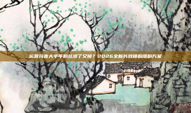 运营抖音大半年粉丝涨了又掉？2026全新长效锁粉涨粉方案
