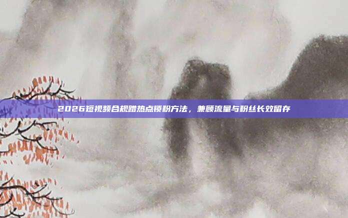 2026短视频合规蹭热点锁粉方法，兼顾流量与粉丝长效留存