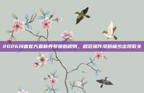 2026抖音官方最新养号锁粉规则，规范操作涨粉极少出现取关