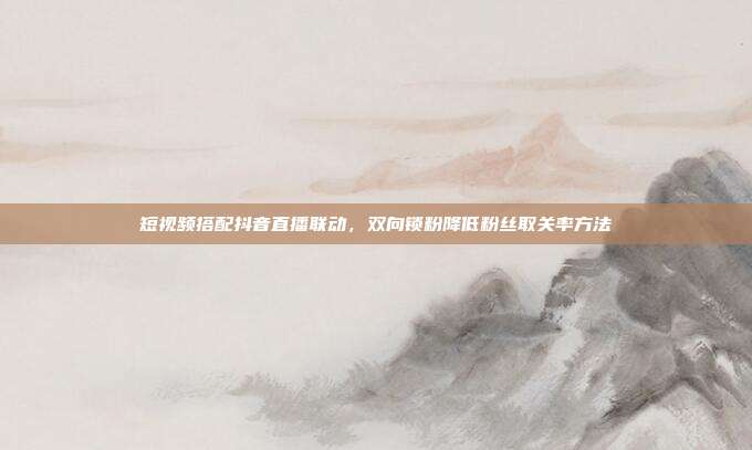 短视频搭配抖音直播联动，双向锁粉降低粉丝取关率方法