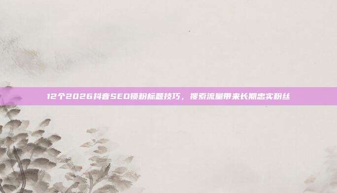 12个2026抖音SEO锁粉标题技巧，搜索流量带来长期忠实粉丝