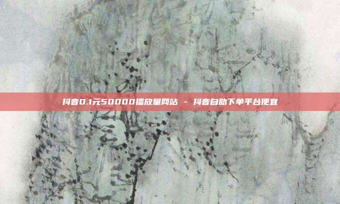 抖音0.1元50000播放量网站 - 抖音自助下单平台便宜