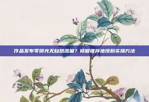 作品发布零曝光无自然流量？修复推荐池涨粉实操方法