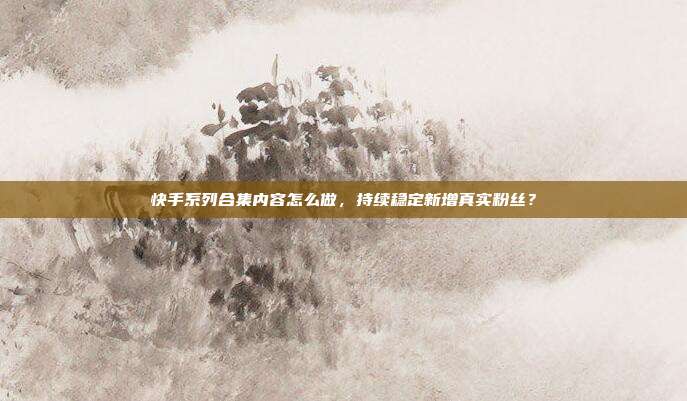 快手系列合集内容怎么做，持续稳定新增真实粉丝？