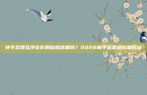 快手互赞互评会影响自然流量吗?2026新手运营避坑知识点