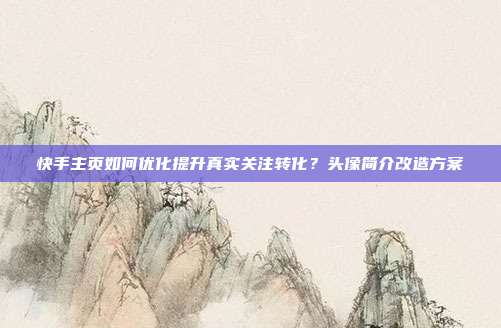 快手主页如何优化提升真实关注转化？头像简介改造方案