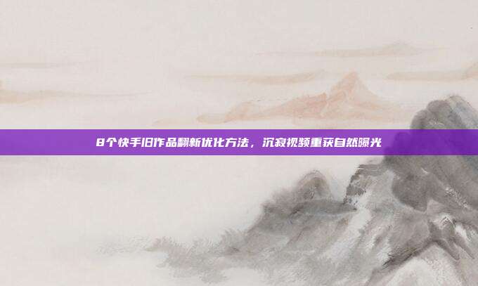 8个快手旧作品翻新优化方法，沉寂视频重获自然曝光