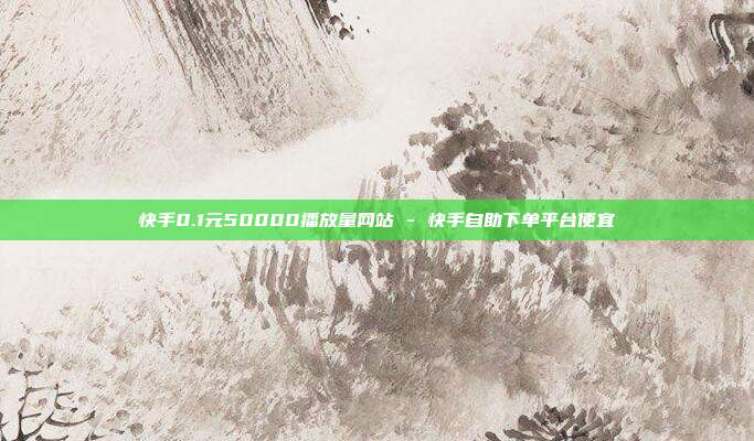 快手0.1元50000播放量网站 - 快手自助下单平台便宜