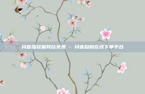抖音播放量网站免费 - 抖音自助在线下单平台