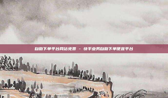 自助下单平台网站免费 - 快手业务自助下单便宜平台