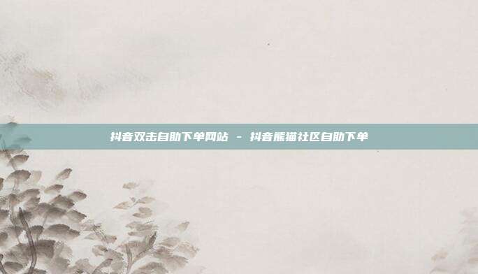 抖音双击自助下单网站 - 抖音熊猫社区自助下单