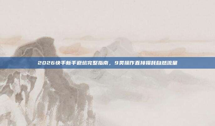 2026快手新手避坑完整指南，9类操作直接损耗自然流量