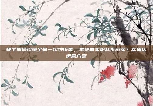 快手同城流量全是一次性访客，本地真实粉丝难沉淀？实体店运营方案