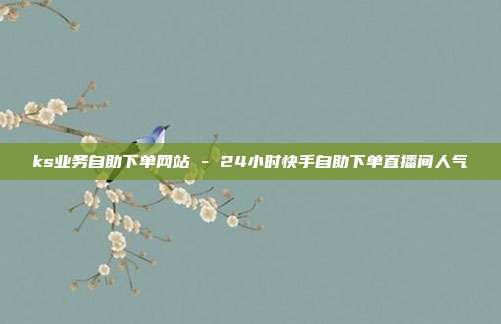 ks业务自助下单网站 - 24小时快手自助下单直播间人气