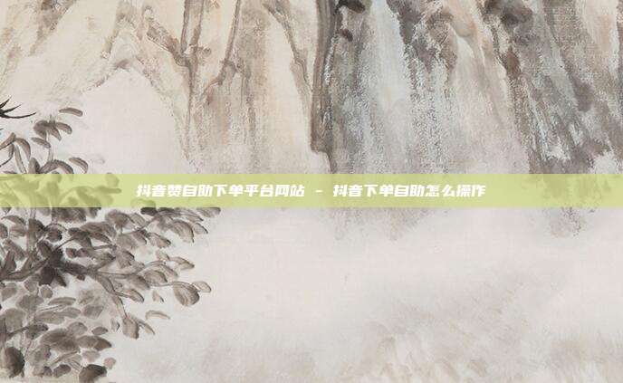 抖音赞自助下单平台网站 - 抖音下单自助怎么操作