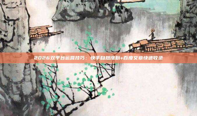 2026双平台运营技巧：快手自然涨粉+百度文章快速收录
