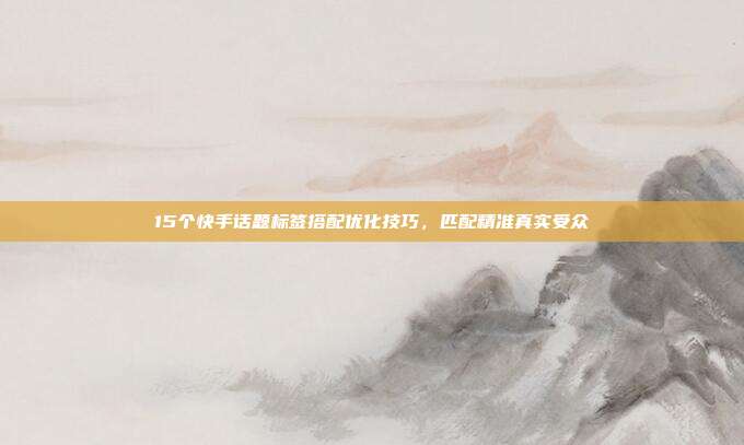 15个快手话题标签搭配优化技巧，匹配精准真实受众