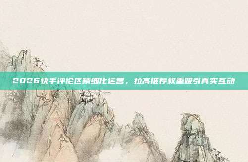 2026快手评论区精细化运营，拉高推荐权重吸引真实互动