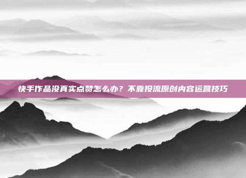 快手作品没真实点赞怎么办？不靠投流原创内容运营技巧