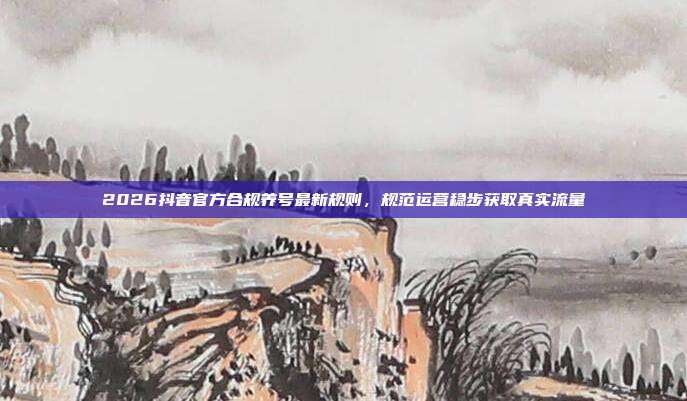 2026抖音官方合规养号最新规则，规范运营稳步获取真实流量