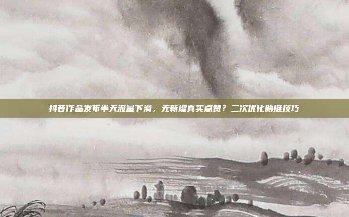 抖音作品发布半天流量下滑，无新增真实点赞？二次优化助推技巧