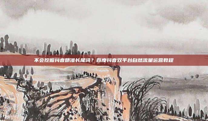 不会挖掘抖音精准长尾词？百度抖音双平台自然流量运营教程